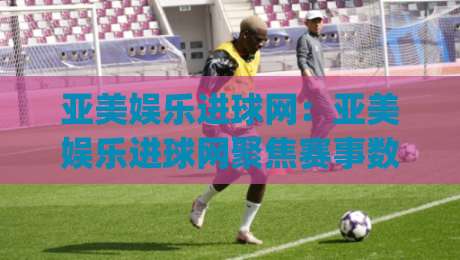 亚美娱乐进球网：亚美娱乐进球网聚焦赛事数据与观赛体验，亚美娱乐进球网带你读懂实时赛况背后的逻辑|今晚靠谱最火买球站预选竞投论坛720P集锦软件