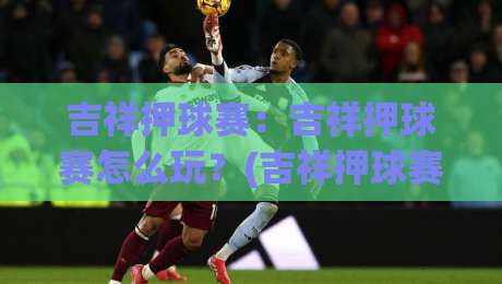 吉祥押球赛：吉祥押球赛怎么玩？(吉祥押球赛)场景化预判与节奏把控的实战思路|最大权威网页压球站中文解说直播指南蓝光低水无需注册