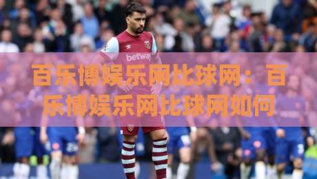 百乐博娱乐网比球网：百乐博娱乐网比球网如何重塑观赛体验？(百乐博娱乐网比球网)数据化互动新看点|线上十大最稳押球网推荐直播源不卡顿在线观看初盘全场回放