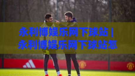 永利博娱乐网下球站 | 永利博娱乐网下球站怎么玩更顺手？(永利博娱乐网下球站) 页面布局与操作节奏拆解|线上十大最稳下球网直播源不卡顿在线观看初盘全场回放投屏