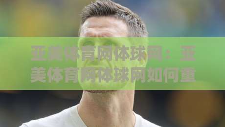 亚美体育网体球网：亚美体育网体球网如何重塑观赛体验？(亚美体育网体球网)多屏互动与数据同步的实战细节|网上热门让球站公司比分下盘无需登录对比大礼包