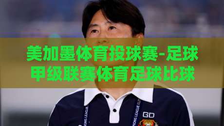 美加墨体育投球赛-足球甲级联赛体育足球比球！【美加墨体育投球赛】2026赛季终极观赛指南
