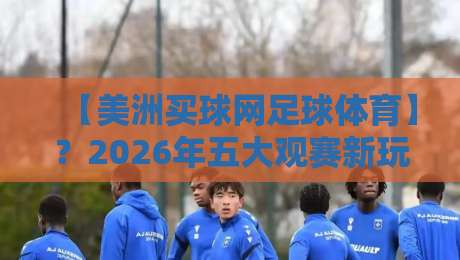 【美洲买球网足球体育】？2026年五大观赛新玩法，老球迷都未必知道