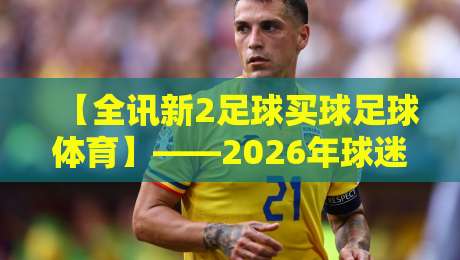 【全讯新2足球买球足球体育】——2026年球迷必看指南