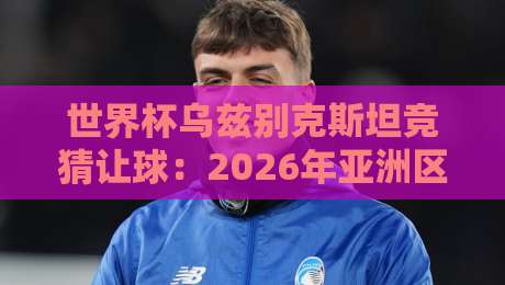 世界杯乌兹别克斯坦竞猜让球:2026年亚洲区预选赛盘口深度解析 世界杯乌兹别克斯坦竞猜让球:2026年亚洲区预选赛盘口深度解析