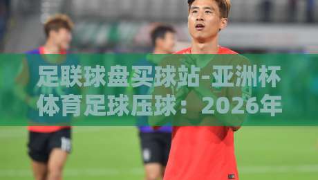 足联球盘买球站-亚洲杯体育足球压球：2026年你必须警惕的三大陷阱