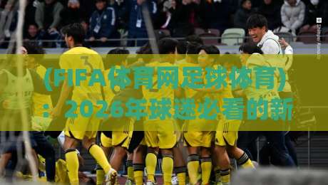 (FIFA体育网足球体育):2026年球迷必看的新玩法与冷知识 (FIFA体育网足球体育):2026年球迷必看的新玩法与冷知识