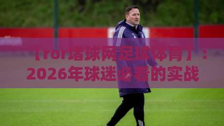 【ror堵球网足球体育】:2026年球迷必看的实战攻略与数据洞察 【ror堵球网足球体育】:2026年球迷必看的实战攻略与数据洞察
