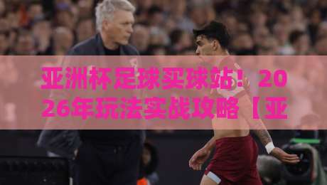 亚洲杯足球买球站！2026年玩法实战攻略【亚洲杯足球买球站】