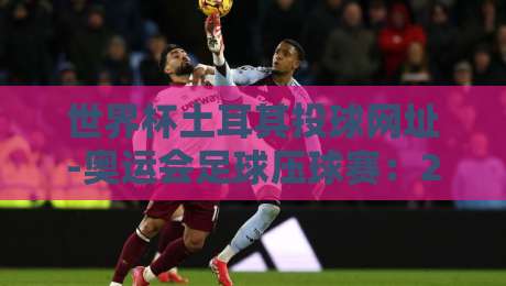 世界杯土耳其投球网址-奥运会足球压球赛：2026年观赛与投注实战指南