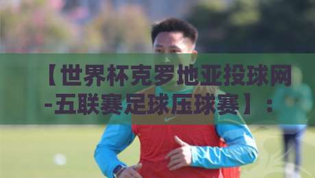 【世界杯克罗地亚投球网-五联赛足球压球赛】：2026年新赛季你的观赛投注指南