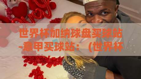世界杯加纳球盘买球站-意甲买球站： (世界杯加纳球盘买球站) 2026年实战避坑指南