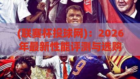 (联赛杯投球网):2026年最新性能评测与选购避坑指南 (联赛杯投球网):2026年最新性能评测与选购避坑指南