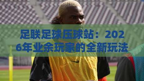 足联足球压球站:2026年业余玩家的全新玩法与避坑指南 足联足球压球站:2026年业余玩家的全新玩法与避坑指南