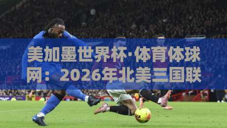 美加墨世界杯·体育体球网：2026年北美三国联办，球迷必看的十大看点