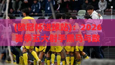 (欧冠杯进球站)：2026赛季五大射手黑马与数据密码全解析