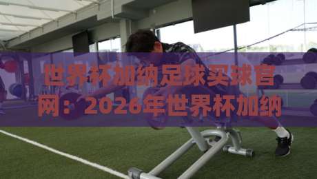 世界杯加纳足球买球官网：2026年世界杯加纳队观赛指南与官方信息渠道(世界杯加纳足球买球官网)