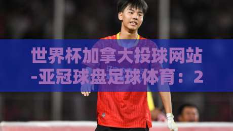 世界杯加拿大投球网站-亚冠球盘足球体育：2026年球迷必看的新趋势与避坑指南