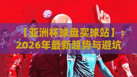 【亚洲杯球盘买球站】:2026年最新趋势与避坑指南 【亚洲杯球盘买球站】:2026年最新趋势与避坑指南