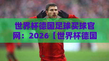 世界杯德国足球买球官网：2026【世界杯德国足球买球官网】新手指南与避坑要点