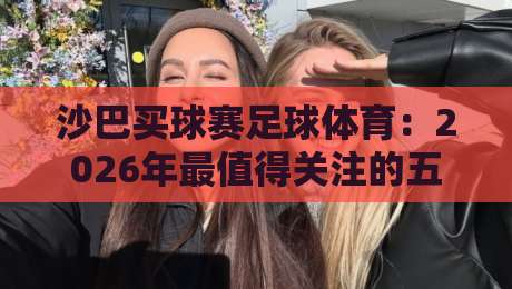 沙巴买球赛足球体育：2026年最值得关注的五大新兴趋势与避坑指南