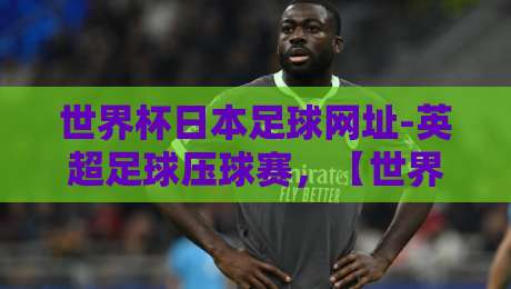 世界杯日本足球网址-英超足球压球赛，【世界杯日本足球网址-英超足球压球赛】2026年观赛与预测指南