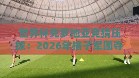 世界杯克罗地亚竞猜压球：2026年格子军团夺冠赔率与投注策略全解析
