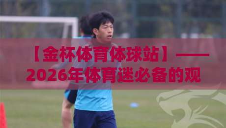 【金杯体育体球站】——2026年体育迷必备的观赛与交流平台