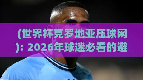 (世界杯克罗地亚压球网): 2026年球迷必看的避坑指南