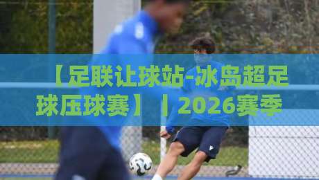 【足联让球站-冰岛超足球压球赛】丨2026赛季深度解析与投注策略