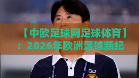 【中欧足球网足球体育】：2026年欧洲足球新纪元，中国球迷必看的三大看点与实战指南