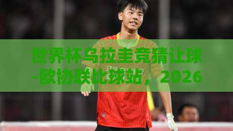 世界杯乌拉圭竞猜让球-欧协联比球站,2026年球迷必看的三大真相 世界杯乌拉圭竞猜让球-欧协联比球站,2026年球迷必看的三大真相