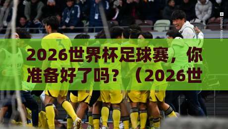 2026世界杯足球赛，你准备好了吗？（2026世界杯足球赛）观赛指南与深度解析