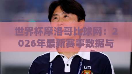 世界杯摩洛哥比球网：2026年最新赛事数据与观赛指南