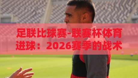 足联比球赛-联赛杯体育进球：2026赛季的战术变革与经典瞬间