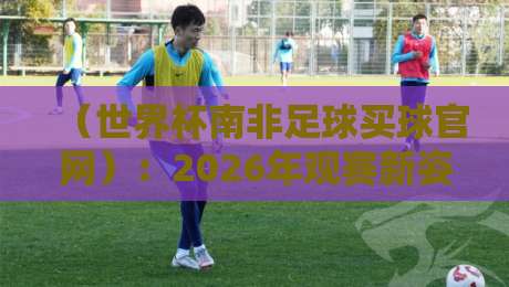 （世界杯南非足球买球官网）：2026年观赛新姿势与避坑指南