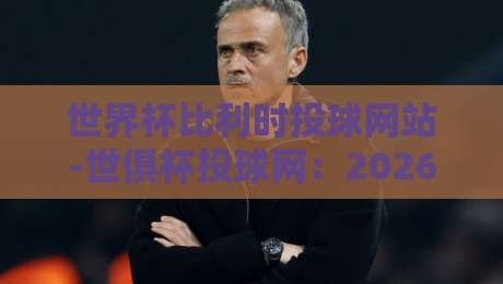 世界杯比利时投球网站-世俱杯投球网：2026年球迷必知的三大新变化