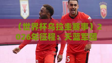 （世界杯乌拉圭赛事）2026年征程：天蓝军团能否重铸辉煌？【世界杯乌拉圭赛事】