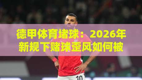 德甲体育堵球:2026年新规下赌球歪风如何被堵? 德甲体育堵球:2026年新规下赌球歪风如何被堵?