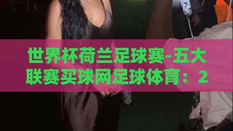 世界杯荷兰足球赛-五大联赛买球网足球体育:2026年荷兰队夺冠赔率与五大联赛球员状态深度解析 世界杯荷兰足球赛-五大联赛买球网足球体育:2026年荷兰队夺冠赔率与五大联赛球员状态深度解析