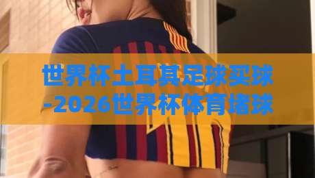 世界杯土耳其足球买球-2026世界杯体育堵球网:球迷必读的观赛与博弈指南 世界杯土耳其足球买球-2026世界杯体育堵球网:球迷必读的观赛与博弈指南