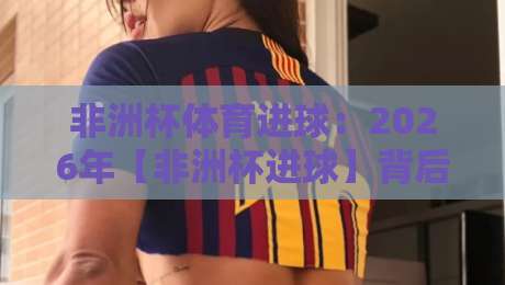 非洲杯体育进球：2026年【非洲杯进球】背后的战术革命与数据真相