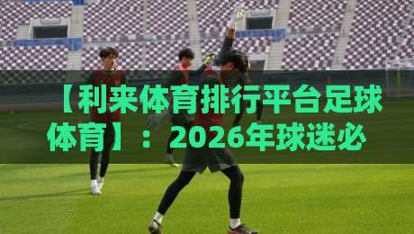 【利来体育排行平台足球体育】:2026年球迷必看的五大实用技巧 【利来体育排行平台足球体育】:2026年球迷必看的五大实用技巧