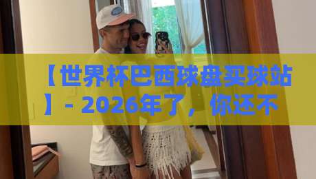 【世界杯巴西球盘买球站】- 2026年了,你还不知道怎么挑?这份避坑指南请收好 【世界杯巴西球盘买球站】- 2026年了,你还不知道怎么挑?这份避坑指南请收好