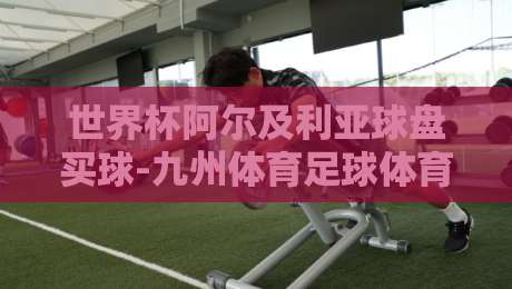 世界杯阿尔及利亚球盘买球-九州体育足球体育:2026年阿尔及利亚竞猜策略解析(世界杯阿尔及利亚球盘买球) 世界杯阿尔及利亚球盘买球-九州体育足球体育:2026年阿尔及利亚竞猜策略解析(世界杯阿尔及利亚球盘买球)
