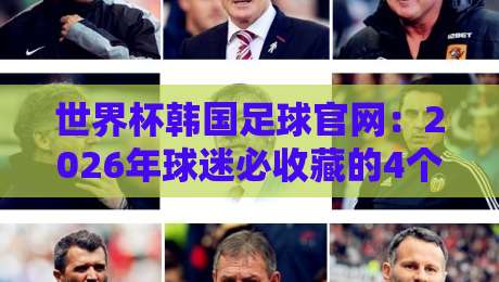 世界杯韩国足球官网：2026年球迷必收藏的4个隐藏功能与实操指南