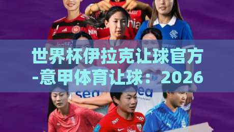 世界杯伊拉克让球官方-意甲体育让球:2026年盘口深度拆解与实战陷阱 世界杯伊拉克让球官方-意甲体育让球:2026年盘口深度拆解与实战陷阱