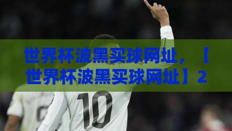 世界杯波黑买球网址,【世界杯波黑买球网址】2026年最新避坑指南 世界杯波黑买球网址,【世界杯波黑买球网址】2026年最新避坑指南