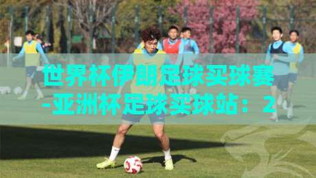 世界杯伊朗足球买球赛-亚洲杯足球买球站：2026年看球攻略与赛事前瞻