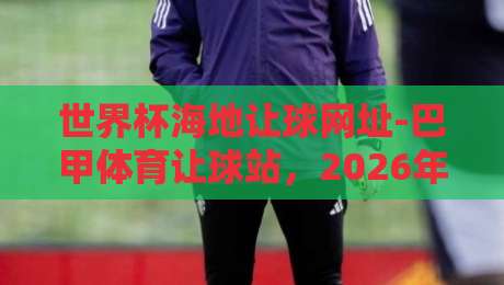 世界杯海地让球网址-巴甲体育让球站，2026年观赛指南（世界杯海地让球网址-巴甲体育让球站）你细品！